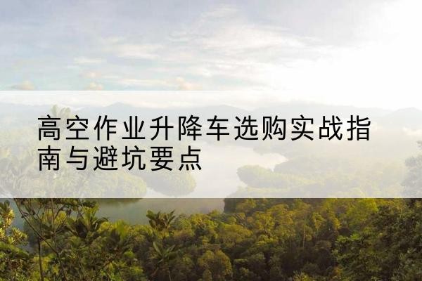 兰州升降车怎么选-高空作业升降车选购实战指南与避坑要点
