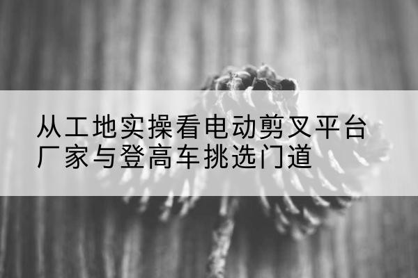 兰州电动剪叉升降平台厂家-从工地实操看电动剪叉平台厂家与登高车挑选门道