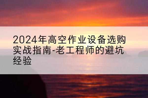 兰州高空作业升降机厂家推荐-2024年高空作业设备选购实战指南-老工程师的避坑经验