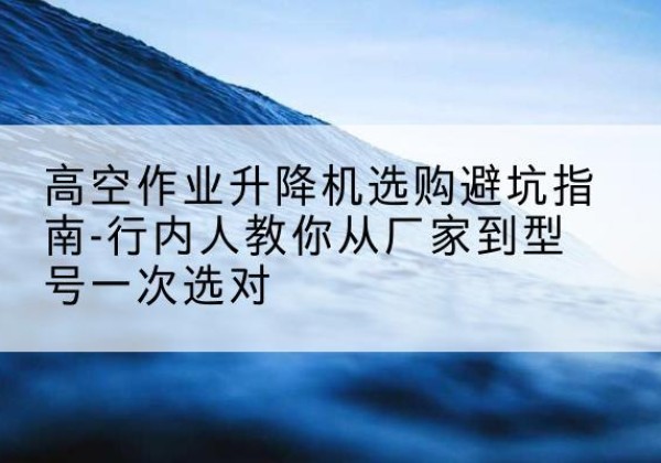 兰州升降平台厂家-高空作业升降机选购避坑指南-行内人教你从厂家到型号一次选对
