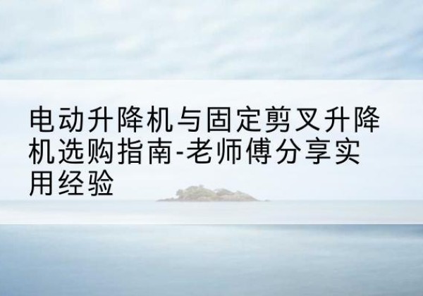 兰州电动升降机怎么选-电动升降机与固定剪叉升降机选购指南-老师傅分享实用经验