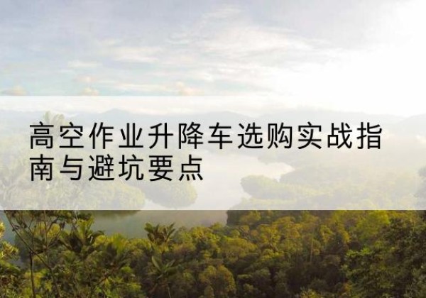 兰州升降车怎么选-高空作业升降车选购实战指南与避坑要点