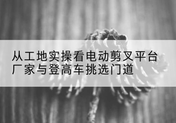 兰州电动剪叉升降平台厂家-从工地实操看电动剪叉平台厂家与登高车挑选门道