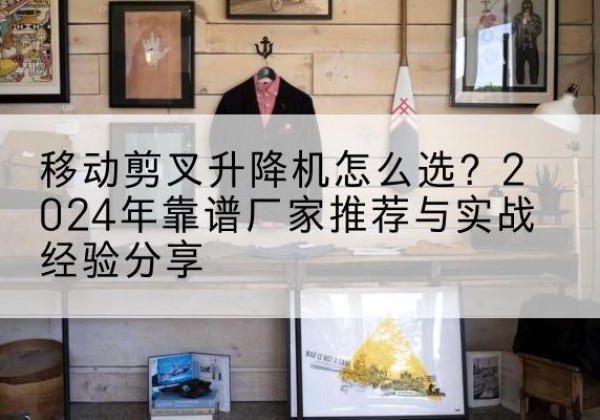 兰州升降平台厂家推荐-移动剪叉升降机怎么选？2024年靠谱厂家推荐与实战经验分享