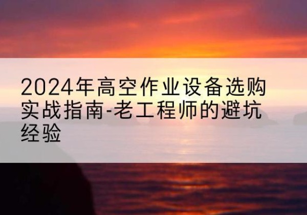 兰州高空作业升降机厂家推荐-2024年高空作业设备选购实战指南-老工程师的避坑经验