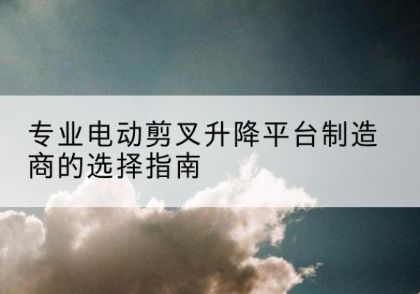 兰州电动剪叉升降平台厂家-专业电动剪叉升降平台制造商的选择指南